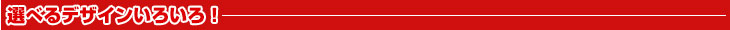 選べるデザインいろいろ！